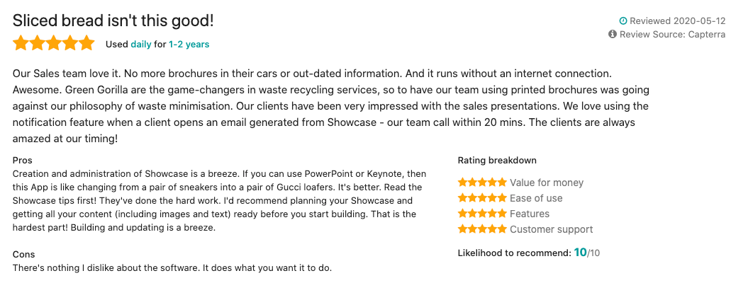 Screenshot of a review of Showcase Workshop that reads: "Sliced bread isn't this good! Used daily for 1-2 years  Reviewed 2020-05-12 Review Source: Capterra Our Sales team love it. No more brochures in their cars or out-dated information. And it runs without an internet connection. Awesome. Green Gorilla are the game-changers in waste recycling services, so to have our team using printed brochures was going against our philosophy of waste minimisation. Our clients have been very impressed with the sales presentations. We love using the notification feature when a client opens an email generated from Showcase - our team call within 20 mins. The clients are always amazed at our timing!  Pros Creation and administration of Showcase is a breeze. If you can use PowerPoint or Keynote, then this App is like changing from a pair of sneakers into a pair of Gucci loafers. It's better. Read the Showcase tips first! They've done the hard work. I'd recommend planning your Showcase and getting all your content (including images and text) ready before you start building. That is the hardest part! Building and updating is a breeze.  Cons: There's nothing I dislike about the software. It does what you want it to do."